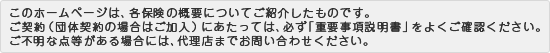 このホームページは、各保険の概要についてご紹介したものです。ご契約（団体契約の場合はご加入）にあたっては、必ず「重要事項説明書」をよくご確認ください。
ご不明な点等がある場合には、代理店までお問い合わせください。