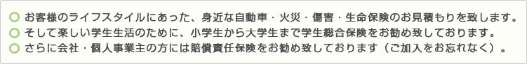 ・お客様のライフスタイルにあった、身近な自動車・火災・傷害・生命保険のお見積もりを致します。・そして楽しい学生生活のために、小学生から大学生まで学生総合保険をお勧め致しております。 ・さらに会社・個人事業主の方には賠償責任保険をお勧め致しております（ご加入をお忘れなく）。 